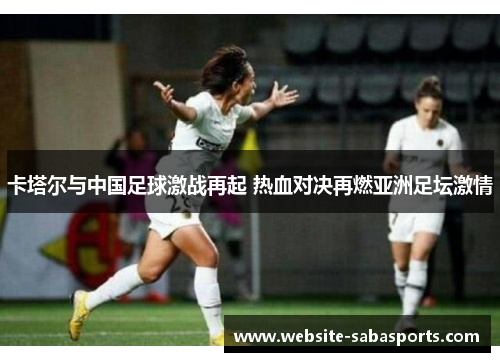 卡塔尔与中国足球激战再起 热血对决再燃亚洲足坛激情