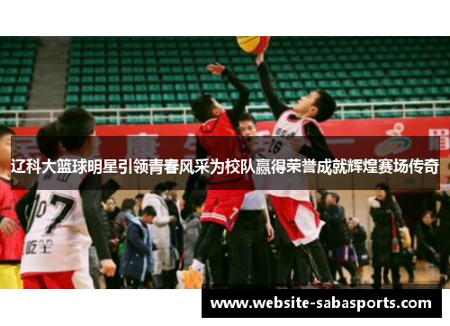 辽科大篮球明星引领青春风采为校队赢得荣誉成就辉煌赛场传奇